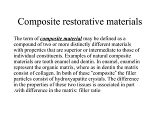 Composite restorative materials
The term of composite material may be defined as a
compound of two or more distinctly different materials
with properties that are superior or intermediate to those of
individual constituents. Examples of natural composite
materials are tooth enamel and dentin. In enamel, enamelin
represent the organic matrix, where as in dentin the matrix
consist of collagen. In both of these “composite” the filler
particles consist of hydroxyapatite crystals. The difference
in the properties of these two tissues is associated in part
with difference in the matrix: filler ratio.
 