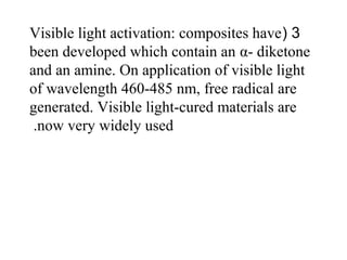 3(Visible light activation: composites have
been developed which contain an α- diketone
and an amine. On application of visible light
of wavelength 460-485 nm, free radical are
generated. Visible light-cured materials are
now very widely used.
 
