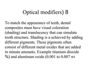8(Optical modifiers
To match the appearance of teeth, dental
composites must have visual coloration
(shading) and translucency that can simulate
tooth structure. Shading is a achieved by adding
different pigments. These pigments often
consist of different metal oxides that are added
in minute amounts. Example titanium dioxide
and aluminum oxide (0.001 to 0.007 wt%(
 