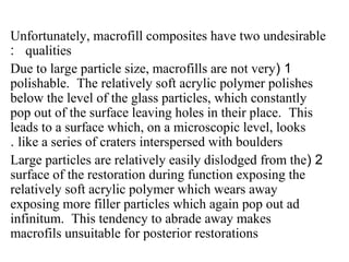 Unfortunately, macrofill composites have two undesirable
qualities:
1(Due to large particle size, macrofills are not very
polishable. The relatively soft acrylic polymer polishes
below the level of the glass particles, which constantly
pop out of the surface leaving holes in their place. This
leads to a surface which, on a microscopic level, looks
like a series of craters interspersed with boulders.
2(Large particles are relatively easily dislodged from the
surface of the restoration during function exposing the
relatively soft acrylic polymer which wears away
exposing more filler particles which again pop out ad
infinitum. This tendency to abrade away makes
macrofils unsuitable for posterior restorations
 