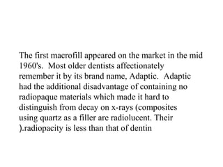 The first macrofill appeared on the market in the mid
1960's. Most older dentists affectionately
remember it by its brand name, Adaptic. Adaptic
had the additional disadvantage of containing no
radiopaque materials which made it hard to
distinguish from decay on x-rays (composites
using quartz as a filler are radiolucent. Their
radiopacity is less than that of dentin(.
 