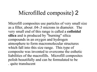 2(Microfilled composite
Microfill composites use particles of very small size
as a filler, about .04-.5 microns in diameter. The
very small end of this range is called a colloidal
silica and is produced by "burning" silica
compounds in an oxygen and hydrogen
atmosphere to form macromolecular structures
which fall into this size range. This type of
composite was invented to overcome the esthetic
liabilities of the macrofills. Microfill composites
polish beautifully and can be formulated to be
quite translucent.
 
