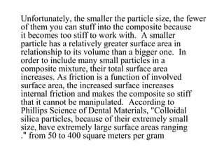 Unfortunately, the smaller the particle size, the fewer
of them you can stuff into the composite because
it becomes too stiff to work with. A smaller
particle has a relatively greater surface area in
relationship to its volume than a bigger one. In
order to include many small particles in a
composite mixture, their total surface area
increases. As friction is a function of involved
surface area, the increased surface increases
internal friction and makes the composite so stiff
that it cannot be manipulated. According to
Phillips Science of Dental Materials, "Colloidal
silica particles, because of their extremely small
size, have extremely large surface areas ranging
from 50 to 400 square meters per gram."
 