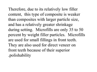 Therefore, due to its relatively low filler
content, this type of composite is weaker
than composites with larger particle size,
and has a relatively greater shrinkage
during setting. Microfills are only 35 to 50
percent by weight filler particles. Microfills
are used for small fillings in front teeth.
They are also used for direct veneer on
front teeth because of their superior
polishability.
 