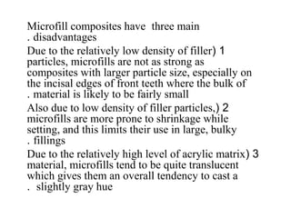 Microfill composites have three main
disadvantages.
1(Due to the relatively low density of filler
particles, microfills are not as strong as
composites with larger particle size, especially on
the incisal edges of front teeth where the bulk of
material is likely to be fairly small.
2(Also due to low density of filler particles,
microfills are more prone to shrinkage while
setting, and this limits their use in large, bulky
fillings.
3(Due to the relatively high level of acrylic matrix
material, microfills tend to be quite translucent
which gives them an overall tendency to cast a
slightly gray hue.
 