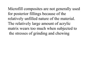 Microfill composites are not generally used
for posterior fillings because of the
relatively unfilled nature of the material.
The relatively large amount of acrylic
matrix wears too much when subjected to
the stresses of grinding and chewing
 