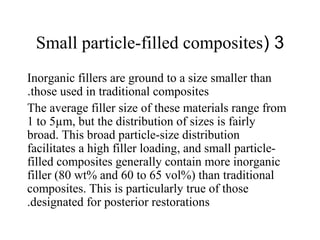3(Small particle-filled composites
Inorganic fillers are ground to a size smaller than
those used in traditional composites.
The average filler size of these materials range from
1 to 5µm, but the distribution of sizes is fairly
broad. This broad particle-size distribution
facilitates a high filler loading, and small particle-
filled composites generally contain more inorganic
filler (80 wt% and 60 to 65 vol%) than traditional
composites. This is particularly true of those
designated for posterior restorations.
 