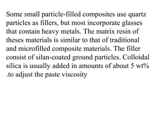 Some small particle-filled composites use quartz
particles as fillers, but most incorporate glasses
that contain heavy metals. The matrix resin of
theses materials is similar to that of traditional
and microfilled composite materials. The filler
consist of silan-coated ground particles. Colloidal
silica is usually added in amounts of about 5 wt%
to adjust the paste viscosity.
 