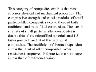 This category of composites exhibits the most
superior physical and mechanical properties The
compressive strength and elastic modulus of small
particle-filled composites exceed those of both
traditional and microfilled composites. The tensile
strength of small particle-filled composites is
double that of the microfilled materials and 1.5
times greater than that of the traditional
composites. The coefficient of thermal expansion
is less than that of other composites. Wear
resistance is improved. Polymerization shrinkage
is less than of traditional resins
 