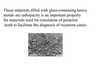 Those materials filled with glass-containing heavy
metals are radiopacity is an important property
for materials used for restoration of posterior
teeth to facilitate the diagnosis of recurrent caries.
 
