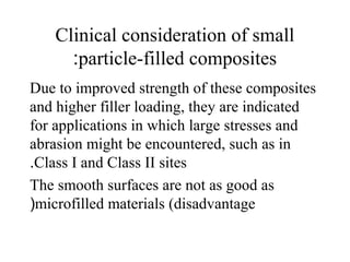 Clinical consideration of small
particle-filled composites:
Due to improved strength of these composites
and higher filler loading, they are indicated
for applications in which large stresses and
abrasion might be encountered, such as in
Class I and Class II sites.
The smooth surfaces are not as good as
microfilled materials (disadvantage(
 