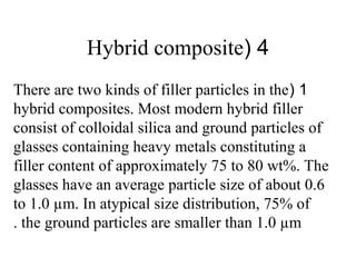 4(Hybrid composite
1(There are two kinds of filler particles in the
hybrid composites. Most modern hybrid filler
consist of colloidal silica and ground particles of
glasses containing heavy metals constituting a
filler content of approximately 75 to 80 wt%. The
glasses have an average particle size of about 0.6
to 1.0 µm. In atypical size distribution, 75% of
the ground particles are smaller than 1.0 µm.
 