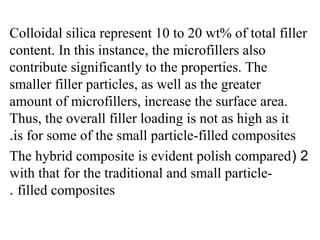 Colloidal silica represent 10 to 20 wt% of total filler
content. In this instance, the microfillers also
contribute significantly to the properties. The
smaller filler particles, as well as the greater
amount of microfillers, increase the surface area.
Thus, the overall filler loading is not as high as it
is for some of the small particle-filled composites.
2(The hybrid composite is evident polish compared
with that for the traditional and small particle-
filled composites.
 