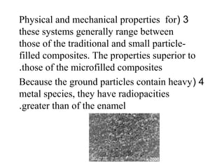 3(Physical and mechanical properties for
these systems generally range between
those of the traditional and small particle-
filled composites. The properties superior to
those of the microfilled composites.
4(Because the ground particles contain heavy
metal species, they have radiopacities
greater than of the enamel.
 