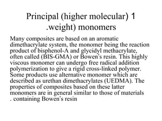 1(Principal (higher molecular
weight) monomers.
Many composites are based on an aromatic
dimethacrylate system, the monomer being the reaction
product of bisphenol-A and glycidyl methacrylate,
often called (BIS-GMA) or Bowen’s resin. This highly
viscous monomer can undergo free radical addition
polymerization to give a rigid cross-linked polymer.
Some products use alternative monomer which are
described as urethan dimethacrylates (UEDMA). The
properties of composites based on these latter
monomers are in general similar to those of materials
containing Bowen’s resin.
 