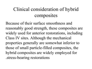 Clinical consideration of hybrid
composites
Because of their surface smoothness and
reasonably good strength, these composites are
widely used for anterior restorations, including
Class IV sites. Although the mechanical
properties generally are somewhat inferior to
those of small particle-filled composites, the
hybrid composites are widely employed for
stress-bearing restorations.
 