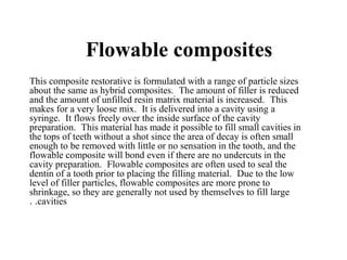 Flowable composites
This composite restorative is formulated with a range of particle sizes
about the same as hybrid composites. The amount of filler is reduced
and the amount of unfilled resin matrix material is increased. This
makes for a very loose mix. It is delivered into a cavity using a
syringe. It flows freely over the inside surface of the cavity
preparation. This material has made it possible to fill small cavities in
the tops of teeth without a shot since the area of decay is often small
enough to be removed with little or no sensation in the tooth, and the
flowable composite will bond even if there are no undercuts in the
cavity preparation. Flowable composites are often used to seal the
dentin of a tooth prior to placing the filling material. Due to the low
level of filler particles, flowable composites are more prone to
shrinkage, so they are generally not used by themselves to fill large
cavities..
 