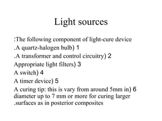 Light sources
The following component of light-cure device:
1(A quartz-halogen bulb.
2(A transformer and control circuitry.
3(Appropriate light filters
4(A switch
5(A timer device
6(A curing tip: this is vary from around 5mm in
diameter up to 7 mm or more for curing larger
surfaces as in posterior composites.
 