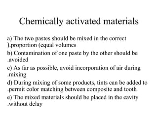 Chemically activated materials
a) The two pastes should be mixed in the correct
proportion (equal volumes(.
b) Contamination of one paste by the other should be
avoided.
c) As far as possible, avoid incorporation of air during
mixing.
d) During mixing of some products, tints can be added to
permit color matching between composite and tooth.
e) The mixed materials should be placed in the cavity
without delay.
 