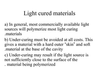 Light cured materials
a) In general, most commercially available light
sources will polymerize most light curing
materials.
b) Under-curing must be avoided at all costs. This
gives a material with a hard outer “skin” and soft
material at the base of the cavity.
c) Under-curing may result if the light source is
not sufficiently close to the surface of the
material being polymerized.
 