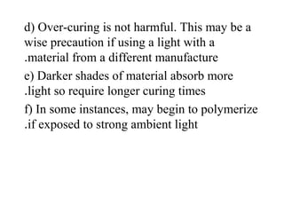 d) Over-curing is not harmful. This may be a
wise precaution if using a light with a
material from a different manufacture.
e) Darker shades of material absorb more
light so require longer curing times.
f) In some instances, may begin to polymerize
if exposed to strong ambient light.
 