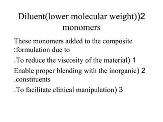 2(Diluent(lower molecular weight)
monomers
These monomers added to the composite
formulation due to:
1(To reduce the viscosity of the material.
2(Enable proper blending with the inorganic
constituents.
3(To facilitate clinical manipulation.
 