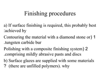 Finishing procedures
a) If surface finishing is required, this probably best
achieved by:
1(Contouring the material with a diamond stone or
tungsten carbide bur.
2(Polishing with a composite finishing system
comprising mildly abrasive pasts and discs.
b) Surface glazes are supplied with some materials
(there are unfilled polymers). why?
 