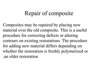 Repair of composite
Composites may be repaired by placing new
material over the old composite. This is a useful
procedure for correcting defects or altering
contours on existing restorations. The procedure
for adding new material differs depending on
whether the restoration is freshly polymerized or
an older restoration.
 