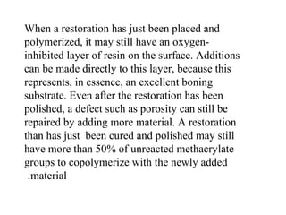 When a restoration has just been placed and
polymerized, it may still have an oxygen-
inhibited layer of resin on the surface. Additions
can be made directly to this layer, because this
represents, in essence, an excellent boning
substrate. Even after the restoration has been
polished, a defect such as porosity can still be
repaired by adding more material. A restoration
than has just been cured and polished may still
have more than 50% of unreacted methacrylate
groups to copolymerize with the newly added
material.
 