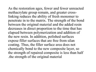 As the restoration ages, fewer and fewer unreacted
methacrylate group remain, and greater cross-
linking reduces the ability of fresh monomer to
penetrate in to the matrix. The strength of the bond
between the original material and the added resin
decreases in direct proportion to the time that has
elapsed between polymerization and addition of
the new resin. In addition, polished surfaces
expose filler surfaces that are free from silan
coating. Thus, the filler surface area does not
chemically bond to the new composite layer, so
the strength of repaired composite is less than half
the strength of the original material.
 