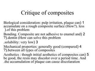 Critique of composites
1(Biological consideration: pulp irritation, plaque can
accumulate on a rough composite surface (How?). less
of this problem(.
2(Bonding. Composite are not adhesive to enamel and
dentin (How can solve this problem?(.
3(solubility: very low.
4(Mechanical properties: generally good (compared
between all types of composites?(.
5(Aesthetics : though initial aesthetics of composites can
be good, the resin may discolor over a period time. And
the accumulation of plaque can cause discolaration.
 