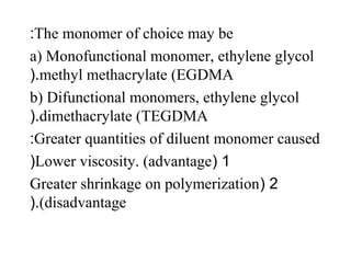 The monomer of choice may be:
a) Monofunctional monomer, ethylene glycol
methyl methacrylate (EGDMA(.
b) Difunctional monomers, ethylene glycol
dimethacrylate (TEGDMA(.
Greater quantities of diluent monomer caused:
1(Lower viscosity. (advantage(
2(Greater shrinkage on polymerization
(disadvantage(.
 