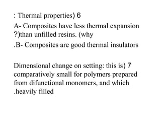 6(Thermal properties:
A- Composites have less thermal expansion
than unfilled resins. (why?(
B- Composites are good thermal insulators.
7(Dimensional change on setting: this is
comparatively small for polymers prepared
from difunctional monomers, and which
heavily filled.
 