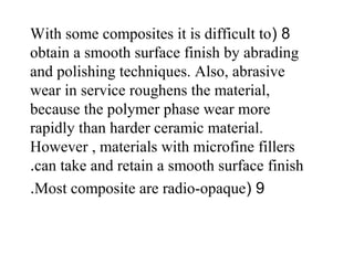 8(With some composites it is difficult to
obtain a smooth surface finish by abrading
and polishing techniques. Also, abrasive
wear in service roughens the material,
because the polymer phase wear more
rapidly than harder ceramic material.
However , materials with microfine fillers
can take and retain a smooth surface finish.
9(Most composite are radio-opaque.
 