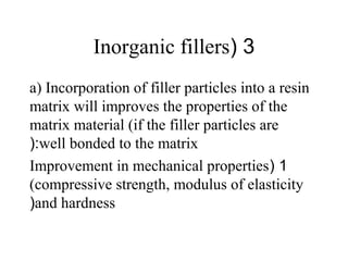 3(Inorganic fillers
a) Incorporation of filler particles into a resin
matrix will improves the properties of the
matrix material (if the filler particles are
well bonded to the matrix(:
1(Improvement in mechanical properties
(compressive strength, modulus of elasticity
and hardness(
 