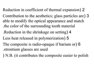 2(Reduction in coefficient of thermal expansion
3(Contribution to the aesthetics; glass particles are
able to modify the optical appearance and match
the color of the surrounding tooth material.
4(Reduction in the shrinkage on setting.
5(Less heat released in polymerization
6(The composite is radio-opaque if barium or
strontium glasses are used.
N.B. (it contributes the composite easier to polish(
 