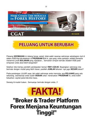 13
Peluang KEEMASAN ini datang hanya sekali, tidak salah rasanya sekiranya sebahagian duit di
dalam ASB kita kita letakkan di PROGRAM E.A ini, apa yang anda perlukan adalah bersedia
menerima profit BULANAN yang dijanjikan... kemudian simpan semula didalam ASB pasti
simpanan anda akan lebih berganda!!
Setahun kita mampu perolehi pendapatan hampir RM11,520.00. Bayangkan sekiranya kita
bermula dengan modal yang lebih besar, pastilah JUMLAH tahunan nya juga BESAR bukan?
Pada pandangan JUJUR saya, tak salah sekiranya anda mencuba apa PELUANG yang ada
sekarang, seandainya anda sudah BOSAN untuk meneruskan PROGRAM ini, anda boleh
keluarkan capital pada bila-bila masa..
Senang & mudah bukan.. Semuanya bermula dengan anda...!!
 
