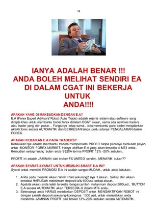 14
IANYA ADALAH BENAR !!!
ANDA BOLEH MELIHAT SENDIRI EA
DI DALAM CGAT INI BEKERJA
UNTUK
ANDA!!!!
APAKAH YANG DI MAKSUDKAN DENGAN E.A?
E.A (Forex Expert Advisor)/ Robot (Auto Trade) adalah sejenis sistem atau software yang
dicipta khas untuk membantu trader forex didalam CGAT akaun, sama ada newbies traders
atau trader yang dah pakar… Fungsinya tetap sama.. iaitu membantu para trader menjalankan
aktiviti forex secara AUTOMATIK dan BERKESAN tanpa perlu adanya PENGALAMAN dalam
FOREX.
APAKAH KEBAIKAN E.A PADA TRADERS?
Kebaikkan nya adalah membantu traders memperolehi PROFIT tanpa perlunya bersusah payah
untuk MONITOR FOREX MARKET. Hanya aktifkan E.A yang akan tersedia di MT4 anda..
Kemudian setiap hujung bulan anda SEDIA terima PROFIT 12% -20% sebulan..
PROFIT ini adalah JAMINAN dari broker FX UNITED sendiri.. MENARIK bukan??
APAKAH SYARAT-SYARAT UNTUK MEMILIKI SMART E.A INI?
Syarat untuk memiliki PROMOSI E.A ini adalah sangat MUDAH.. untuk anda lakukan..
1. Anda perlu memiliki akaun Winst Plan sekurang2 nya 1 akaun.. Setiap dari akaun
tersebut HARUSlah maksimum deposit iaitu 500usd setiap akaun..
2. Apabila akaun anda telah tersedia dengan jumlah maksimum deposit 500usd.. ‘BUTTON’
E.A secara AUTOMATIK akan TERSEDIA di dalam MT4 anda..
3. Seterusnya anda HARUS meletakkan DEPOSIT untuk MENGAKTIFKAN ROBOT ini
dengan jumlah deposit sekurang-kurangnya 1000 usd, untuk melayakkan anda
menerima JAMINAN PROFIT dari broker 12%-20% sebulan secara AUTOMATIK.
 
