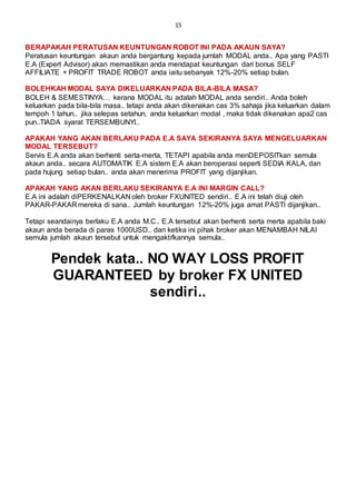 15
BERAPAKAH PERATUSAN KEUNTUNGAN ROBOT INI PADA AKAUN SAYA?
Peratusan keuntungan akaun anda bergantung kepada jumlah MODAL anda.. Apa yang PASTI
E.A (Expert Advisor) akan memastikan anda mendapat keuntungan dari bonus SELF
AFFILIATE + PROFIT TRADE ROBOT anda iaitu sebanyak 12%-20% setiap bulan.
BOLEHKAH MODAL SAYA DIKELUARKAN PADA BILA-BILA MASA?
BOLEH & SEMESTINYA… kerana MODAL itu adalah MODAL anda sendiri.. Anda boleh
keluarkan pada bila-bila masa.. tetapi anda akan dikenakan cas 3% sahaja jika keluarkan dalam
tempoh 1 tahun.. jika selepas setahun, anda keluarkan modal , maka tidak dikenakan apa2 cas
pun..TIADA syarat TERSEMBUNYI..
APAKAH YANG AKAN BERLAKU PADA E.A SAYA SEKIRANYA SAYA MENGELUARKAN
MODAL TERSEBUT?
Servis E.A anda akan berhenti serta-merta, TETAPI apabila anda menDEPOSITkan semula
akaun anda.. secara AUTOMATIK E.A sistem E.A akan beroperasi seperti SEDIA KALA, dan
pada hujung setiap bulan.. anda akan menerima PROFIT yang dijanjikan.
APAKAH YANG AKAN BERLAKU SEKIRANYA E.A INI MARGIN CALL?
E.A ini adalah diPERKENALKAN oleh broker FXUNITED sendiri.. E.A ini telah diuji oleh
PAKAR-PAKAR mereka di sana.. Jumlah keuntungan 12%-20% juga amat PASTI dijanjikan..
Tetapi seandainya berlaku E.A anda M.C.. E.A tersebut akan berhenti serta merta apabila baki
akaun anda berada di paras 1000USD.. dan ketika ini pihak broker akan MENAMBAH NILAI
semula jumlah akaun tersebut untuk mengaktifkannya semula..
Pendek kata.. NO WAY LOSS PROFIT
GUARANTEED by broker FX UNITED
sendiri..
 