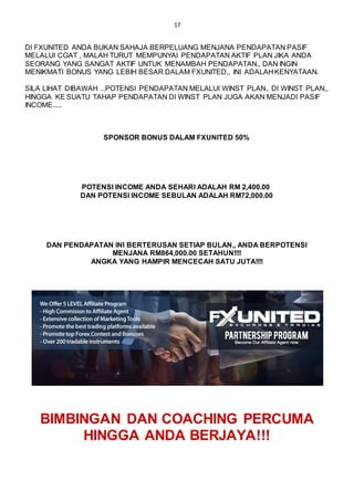 17
DI FXUNITED ANDA BUKAN SAHAJA BERPELUANG MENJANA PENDAPATAN PASIF
MELALUI CGAT , MALAH TURUT MEMPUNYAI PENDAPATAN AKTIF PLAN JIKA ANDA
SEORANG YANG SANGAT AKTIF UNTUK MENAMBAH PENDAPATAN,, DAN INGIN
MENIKMATI BONUS YANG LEBIH BESAR DALAM FXUNITED,, INI ADALAH KENYATAAN.
SILA LIHAT DIBAWAH ...POTENSI PENDAPATAN MELALUI WINST PLAN.. DI WINST PLAN,,
HINGGA KE SUATU TAHAP PENDAPATAN DI WINST PLAN JUGA AKAN MENJADI PASIF
INCOME.....
SPONSOR BONUS DALAM FXUNITED 50%
POTENSI INCOME ANDA SEHARI ADALAH RM 2,400.00
DAN POTENSI INCOME SEBULAN ADALAH RM72,000.00
DAN PENDAPATAN INI BERTERUSAN SETIAP BULAN,, ANDA BERPOTENSI
MENJANA RM864,000.00 SETAHUN!!!!
ANGKA YANG HAMPIR MENCECAH SATU JUTA!!!!
BIMBINGAN DAN COACHING PERCUMA
HINGGA ANDA BERJAYA!!!
 