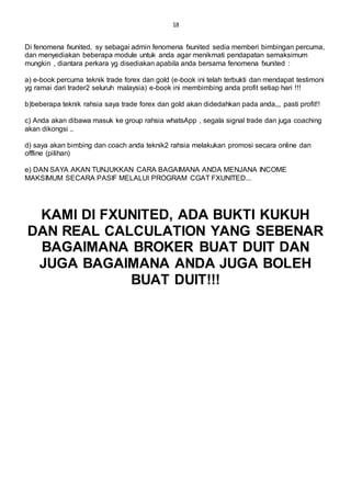 18
Di fenomena fxunited, sy sebagai admin fenomena fxunited sedia memberi bimbingan percuma,
dan menyediakan beberapa module untuk anda agar menikmati pendapatan semaksimum
mungkin , diantara perkara yg disediakan apabila anda bersama fenomena fxunited :
a) e-book percuma teknik trade forex dan gold (e-book ini telah terbukti dan mendapat testimoni
yg ramai dari trader2 seluruh malaysia) e-book ini membimbing anda profit setiap hari !!!
b)beberapa teknik rahsia saya trade forex dan gold akan didedahkan pada anda,,, pasti profit!!
c) Anda akan dibawa masuk ke group rahsia whatsApp , segala signal trade dan juga coaching
akan dikongsi ..
d) saya akan bimbing dan coach anda teknik2 rahsia melakukan promosi secara online dan
offline (pilihan)
e) DAN SAYA AKAN TUNJUKKAN CARA BAGAIMANA ANDA MENJANA INCOME
MAKSIMUM SECARA PASIF MELALUI PROGRAM CGAT FXUNITED...
KAMI DI FXUNITED, ADA BUKTI KUKUH
DAN REAL CALCULATION YANG SEBENAR
BAGAIMANA BROKER BUAT DUIT DAN
JUGA BAGAIMANA ANDA JUGA BOLEH
BUAT DUIT!!!
 