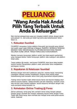 19
Mari kita kaji sebagaimana saya pun mengkaji terlebih dahulu dengan teknik
para jutawan ini. Jadi anda pun boleh kaji sama atas keberkesanan faktor-
faktor ini.
1. Kekuatan fxunited
FXUNITED merupakan broker platform forex,gold dan komoditi yang diiktiraf
dan sudah wujud sejak 2006 lagi di Belgium. fxUNITED BERMULA SEBAGAI
BROKER YANG MENYEDIAKAN PLATFORM KEPADA PARA TRADER
SELURUH DUNIA UNTUK TRADE FOREX,GOLD DAN KOMODITI.
Mereka memang mempunyai platform sendiri dan tidak seperti syarikat lain
yang mengwar-warkan bakal mempunyai platform atau sudahpun ada platform
tetapi palsu.
Tanpa pelabur @ investor, real bisnes FXUNITED akan terus tetap berjalan
kerana mereka menyediakan platform untuk para trader forex menjalankan
perniagaan mereka.
2. Kepakaran & Ketelusan fxunited
Berbeza dengan skim-skim pelaburan yang lain, mereka hanya mencanang
canangkan bahawa mereka menjalankan program forex trading tetapi
tiadasebarang bukti transaksi akaun forex yang dipamerkan kepada pelabur.
Trading harian fxunited boleh dilihat secara harian dan laporan lengkap akan
diterima secara bulanan. Setiap transaksi jual beli matawang, komoditi, emas
atau lain-lain akan mereka tunjukkan secara terperinci termasuk dengan nilai
serta pemberat setiap transaksi itu.
3. Kehebatan Online Trading @ Forex
Zaman sekarang, ramai yang tahu semakin ramai orang menjadi jutawan
dengan hanya membeli dan menjual matawang secara online dengan Forex.
Tetapi MIG Bank hanya akan membeli dan menjual emas serta perak secara
online. Selamat!
 