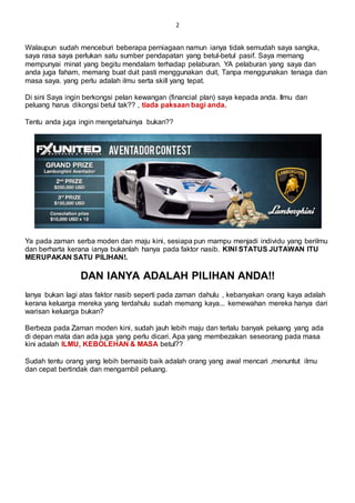 2
Walaupun sudah menceburi beberapa perniagaan namun ianya tidak semudah saya sangka,
saya rasa saya perlukan satu sumber pendapatan yang betul-betul pasif. Saya memang
mempunyai minat yang begitu mendalam terhadap pelaburan. YA pelaburan yang saya dan
anda juga faham, memang buat duit pasti menggunakan duit, Tanpa menggunakan tenaga dan
masa saya. yang perlu adalah ilmu serta skill yang tepat.
Di sini Saya ingin berkongsi pelan kewangan (financial plan) saya kepada anda. Ilmu dan
peluang harus dikongsi betul tak?? , tiada paksaan bagi anda.
Tentu anda juga ingin mengetahuinya bukan??
Ya pada zaman serba moden dan maju kini, sesiapa pun mampu menjadi individu yang berilmu
dan berharta kerana ianya bukanlah hanya pada faktor nasib. KINI STATUS JUTAWAN ITU
MERUPAKAN SATU PILIHAN!.
DAN IANYA ADALAH PILIHAN ANDA!!
Ianya bukan lagi atas faktor nasib seperti pada zaman dahulu , kebanyakan orang kaya adalah
kerana keluarga mereka yang terdahulu sudah memang kaya... kemewahan mereka hanya dari
warisan keluarga bukan?
Berbeza pada Zaman moden kini, sudah jauh lebih maju dan terlalu banyak peluang yang ada
di depan mata dan ada juga yang perlu dicari. Apa yang membezakan seseorang pada masa
kini adalah ILMU, KEBOLEHAN & MASA betul??
Sudah tentu orang yang lebih bernasib baik adalah orang yang awal mencari ,menuntut ilmu
dan cepat bertindak dan mengambil peluang.
 