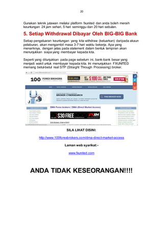 20
Gunakan teknik jutawan melalui platform fxunited dan anda boleh meraih
keuntungan 24 jam sehari, 5 hari seminggu dan 20 hari sebulan.
5. Setiap Withdrawal Dibayar Oleh BIG-BIG Bank
Setiap pengeluaran keuntungan yang kita withdraw (keluarkan) daripada akaun
pelaburan, akan mengambil masa 3-7 hari waktu bekerja. Apa yang
menariknya, dengan jelas pada statement dalam bentuk lampiran akan
menunjukkan siapa yang membayar kepada kita.
Seperti yang ditunjukkan pada page sebelum ini, bank-bank besar yang
menjadi wakil untuk membayar kepada kita. Ini menunjukkan FXUNITED
memang betul-betul real STP (Straight Through Processing) broker.
SILA LIHAT DISINI:
http://www.100forexbrokers.com/dma-direct-market-access
Laman web syarikat:-
www.fxunited.com
ANDA TIDAK KESEORANGAN!!!!
 