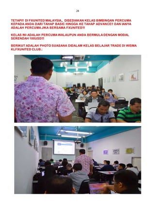 24
TETAPI!! DI FXUNITED MALAYSIA,, DISEDIAKAN KELAS BIMBINGAN PERCUMA
KEPADA ANDA DARI TAHAP BASIC HINGGA KE TAHAP ADVANCE!! DAN IANYA
ADALAH PERCUMA JIKA BERSAMA FXUNITED!!!
KELAS INI ADALAH PERCUMA WALAUPUN ANDA BERMULA DENGAN MODAL
SERENDAH 100USD!!!
BERIKUT ADALAH PHOTO SUASANA DIDALAM KELAS BELAJAR TRADE DI WISMA
KLFXUNITED CLUB.:
 