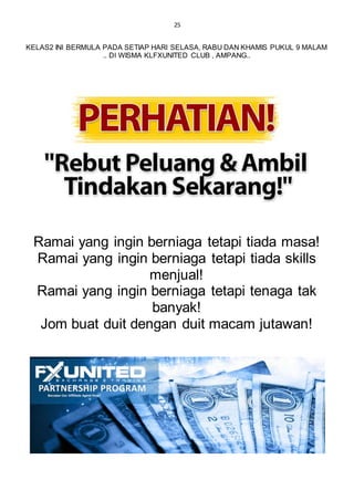 25
KELAS2 INI BERMULA PADA SETIAP HARI SELASA, RABU DAN KHAMIS PUKUL 9 MALAM
.. DI WISMA KLFXUNITED CLUB , AMPANG..
Ramai yang ingin berniaga tetapi tiada masa!
Ramai yang ingin berniaga tetapi tiada skills
menjual!
Ramai yang ingin berniaga tetapi tenaga tak
banyak!
Jom buat duit dengan duit macam jutawan!
 