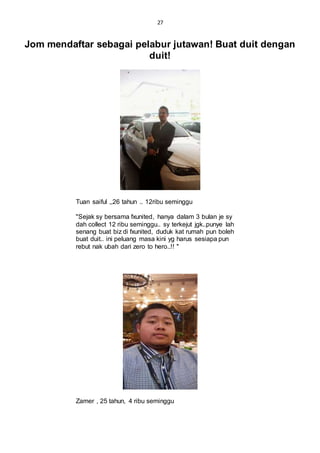 27
Jom mendaftar sebagai pelabur jutawan! Buat duit dengan
duit!
Tuan saiful ,,26 tahun .. 12ribu seminggu
"Sejak sy bersama fxunited, hanya dalam 3 bulan je sy
dah collect 12 ribu seminggu.. sy terkejut jgk..punye lah
senang buat biz di fxunited, duduk kat rumah pun boleh
buat duit.. ini peluang masa kini yg harus sesiapa pun
rebut nak ubah dari zero to hero..!! "
Zamer , 25 tahun, 4 ribu seminggu
 