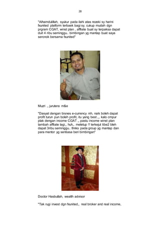 28
"Alhamdulillah, syukur pada ilahi atas rezeki sy harini
fxunited platform terbaek bagi sy, cukup mudah dgn
prgram CGAT, winst plan , affliate buat sy terpaksa dapat
duit 4 ribu seminggu.. bimbingan yg mantap buat saya
seronok bersama fxunited"
Muzri ,, jurutera m&e
"Dasyat dengan bisnes e-currency nih, naik boleh dapat
profit turun pun boleh profit, itu yang best ,,, kalo cmpur
plak dengan income CGAT ,, pastu income winst plan
tambah affliate lagi,, huh,, meletup !! terkejut tibe2 bleh
dapat 3ribu seminggu.. thnks pada group yg mantap dan
para mentor yg sentiasa beri bimbingan"
Doctor Hasbullah, wealth advisor
"Tak rugi invest dgn fxunited,, real broker and real income,
 