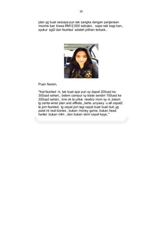 29
plan yg buat sesiapa pun tak sangka dengan penjanaan
income luar biasa RM12,000 sebulan.. sape nak bagi kan,,
syukur sgt2 dan fxunited adalah pilihan terbaik..
Puan Nurain,
"Kat fxunited ni, tak buat ape pun sy dapat 200usd ke
300usd sehari,, belom campur sy trade sendiri 100usd ke
300usd sehari,, kire ok la untuk newbiz mcm sy ni..belum
lg cerita winst plan and affliate,,,hehe..anyway u all cepat2
le join fxunited, lg cepat join lagi cepat buat buat duit..yg
pasti ini real bisnes , bukan money game, bukan head
hunter bukan mlm , dan bukan skim cepat kaya.."
 