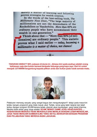 3
TAHUKAH ANDA?? 80% jutawan di dunia ini , dimasa kini pada asalnya adalah orang
kebiasaan saja dan bukan berasal daripada keluarga yang kaya raya. Hari ini untuk
menjadi JUTAWAN bergantung kepada pilihan anda dan bukan pada nasib semata-mata..
Pelaburan memang sesuatu yang sangat bagus dan menguntungkan!!! tetapi pada masa kini
terlalu banyak program2 yang tidak masuk akal. Terlalu ramai yang telah terjerat dan telah
tertipu dengan program SCAM kerana terlalu ghairah akan keuntungan yang bakal diterima.
Mereka tidak sedar yang ianya adalah SCAM, MONEY GAME ATAU HEAD HUNTER......
KEBANYAKAN MEREKA TIDAK MENGKAJI DAN MENILAI DENGAN LEBIH MENDALAM ,
JUGA TIDAK MENCARI SUMBER ILMU YANG BETUL BERKAITAN DENGAN PROGRAM
DAN PELABURAN YANG MEREKA INGIN LAKUKAN.
 